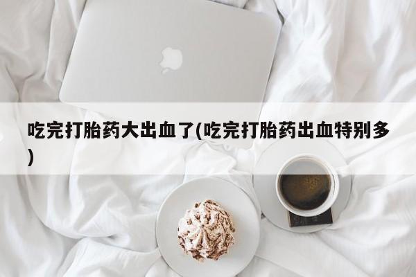 网上怎么购买流产药吃完打胎药大出血了(吃完打胎药出血特别多)