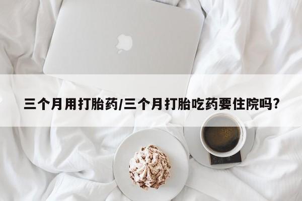 网上怎么购买流产药三个月用打胎药/三个月打胎吃药要住院吗?