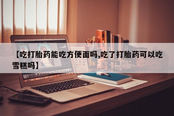 网上怎么购买流产药【吃打胎药能吃方便面吗,吃了打胎药可以吃雪糕吗】