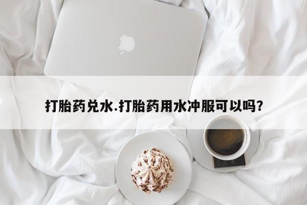 网上怎么购买流产药打胎药兑水.打胎药用水冲服可以吗？
