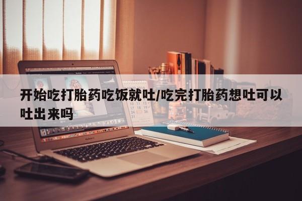 网上怎么购买流产药开始吃打胎药吃饭就吐/吃完打胎药想吐可以吐出来吗