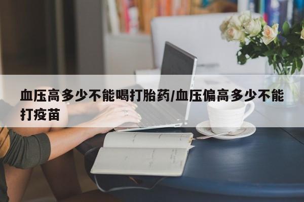 网上怎么购买流产药血压高多少不能喝打胎药/血压偏高多少不能打疫苗