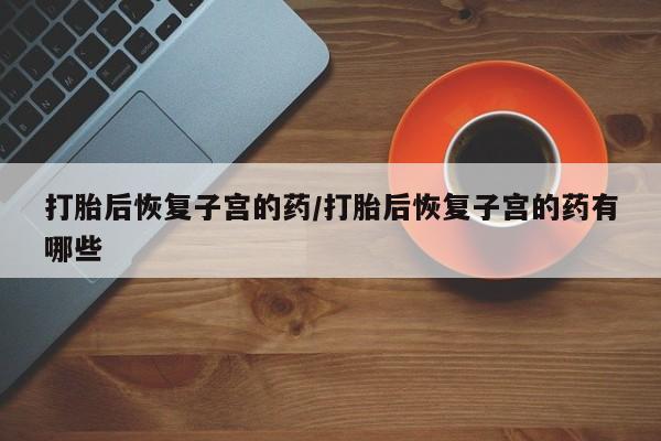 网上怎么购买流产药打胎后恢复子宫的药/打胎后恢复子宫的药有哪些