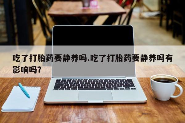 网上怎么购买流产药吃了打胎药要静养吗.吃了打胎药要静养吗有影响吗？