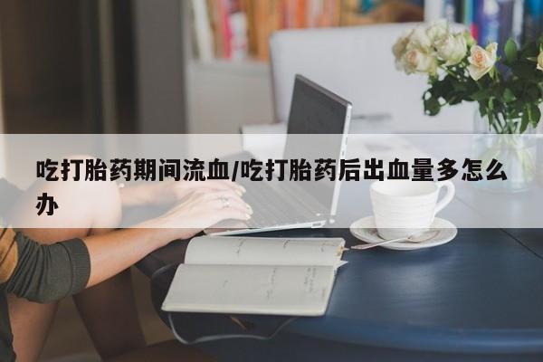 网上怎么购买流产药吃打胎药期间流血/吃打胎药后出血量多怎么办