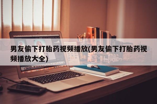网上怎么购买流产药男友偷下打胎药视频播放(男友偷下打胎药视频播放大全)