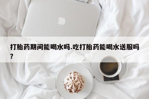 网上怎么购买流产药打胎药期间能喝水吗.吃打胎药能喝水送服吗？