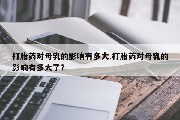 网上怎么购买流产药打胎药对母乳的影响有多大.打胎药对母乳的影响有多大了？