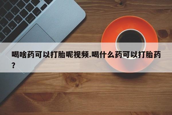 网上怎么购买流产药喝啥药可以打胎呢视频.喝什么药可以打胎药？