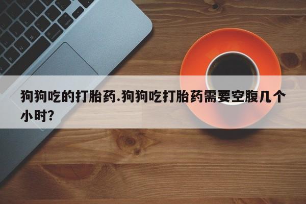 网上怎么购买流产药狗狗吃的打胎药.狗狗吃打胎药需要空腹几个小时？