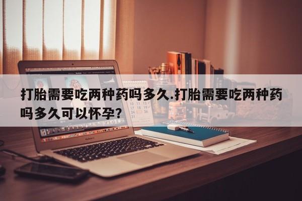 网上怎么购买流产药打胎需要吃两种药吗多久.打胎需要吃两种药吗多久可以怀孕？