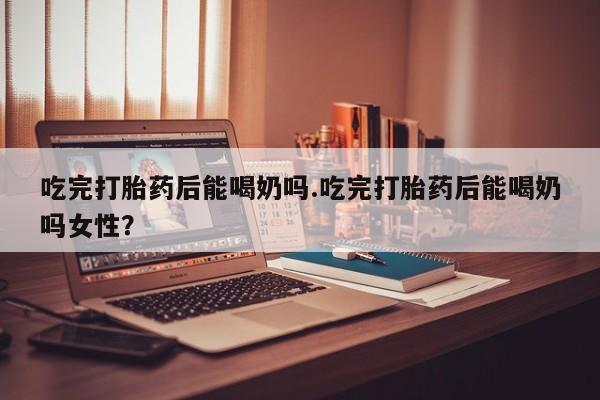 网上怎么购买流产药吃完打胎药后能喝奶吗.吃完打胎药后能喝奶吗女性？