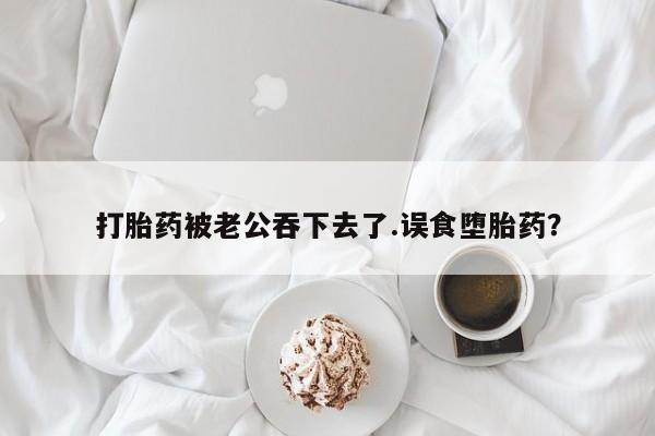 网上怎么购买流产药打胎药被老公吞下去了.误食堕胎药？
