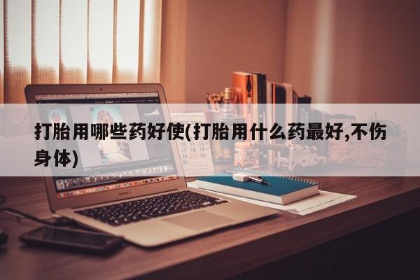 网上怎么购买流产药打胎用哪些药好使(打胎用什么药最好,不伤身体)