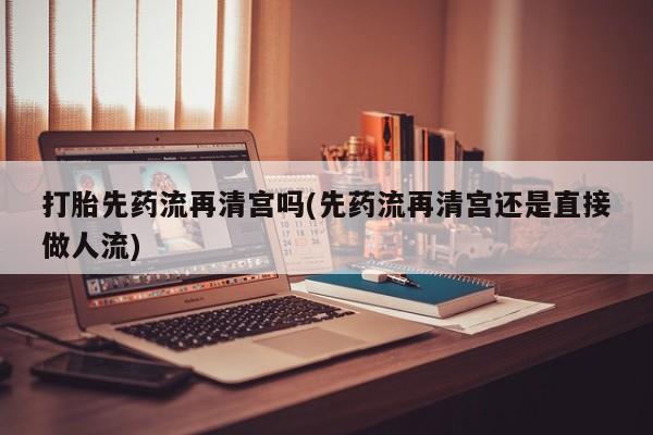 网上怎么购买流产药打胎先药流再清宫吗(先药流再清宫还是直接做人流)