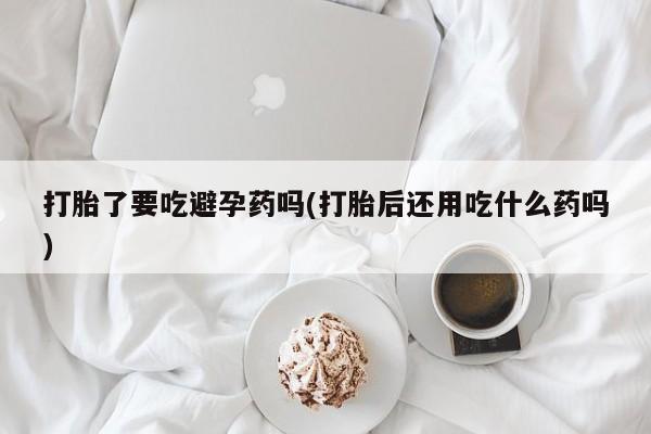 网上怎么购买流产药打胎了要吃避孕药吗(打胎后还用吃什么药吗)