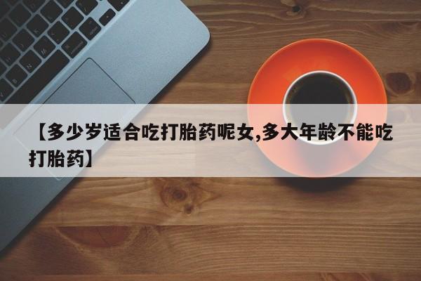 网上怎么购买流产药【多少岁适合吃打胎药呢女,多大年龄不能吃打胎药】