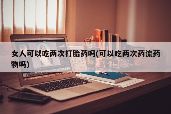 网上怎么购买流产药女人可以吃两次打胎药吗(可以吃两次药流药物吗)