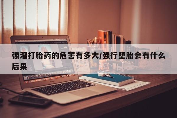 网上怎么购买流产药强灌打胎药的危害有多大/强行堕胎会有什么后果