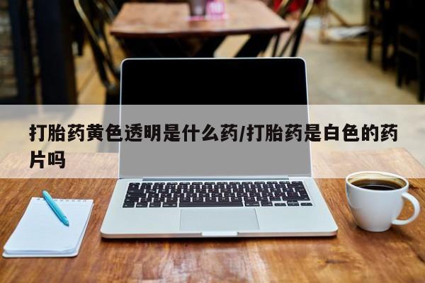 网上怎么购买流产药打胎药黄色透明是什么药/打胎药是白色的药片吗