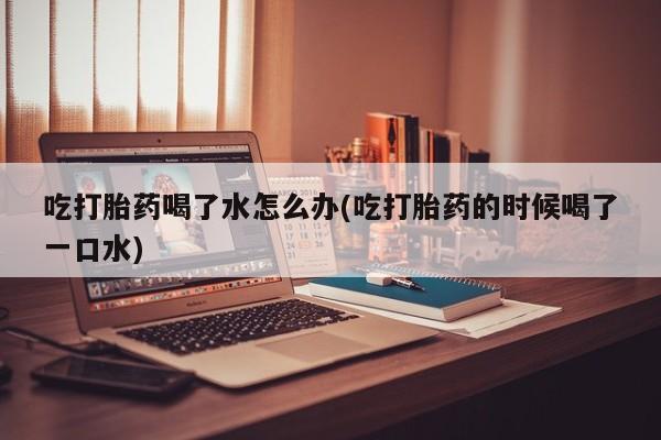 网上怎么购买流产药吃打胎药喝了水怎么办(吃打胎药的时候喝了一口水)