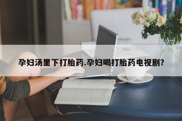 网上怎么购买流产药孕妇汤里下打胎药.孕妇喝打胎药电视剧？