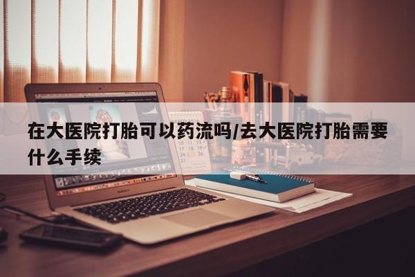 网上怎么购买流产药在大医院打胎可以药流吗/去大医院打胎需要什么手续