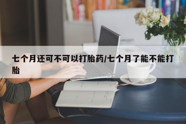 网上怎么购买流产药七个月还可不可以打胎药/七个月了能不能打胎