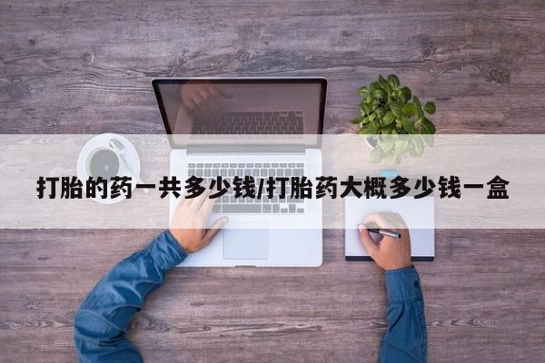 网上怎么购买流产药打胎的药一共多少钱/打胎药大概多少钱一盒