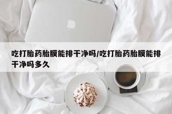 网上怎么购买流产药吃打胎药胎膜能排干净吗/吃打胎药胎膜能排干净吗多久