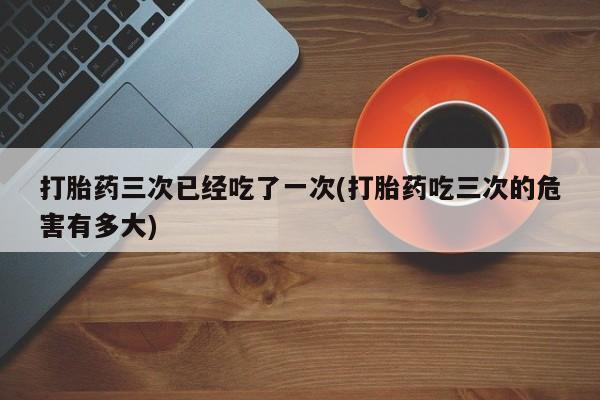 网上怎么购买流产药打胎药三次已经吃了一次(打胎药吃三次的危害有多大)