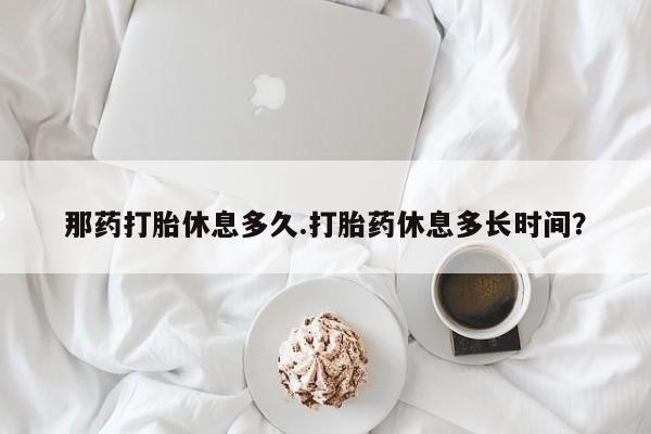 网上怎么购买流产药那药打胎休息多久.打胎药休息多长时间？