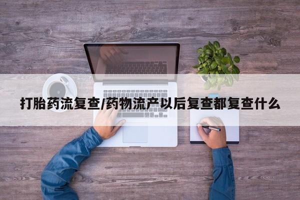 网上怎么购买流产药打胎药流复查/药物流产以后复查都复查什么