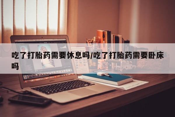 网上怎么购买流产药吃了打胎药需要休息吗/吃了打胎药需要卧床吗