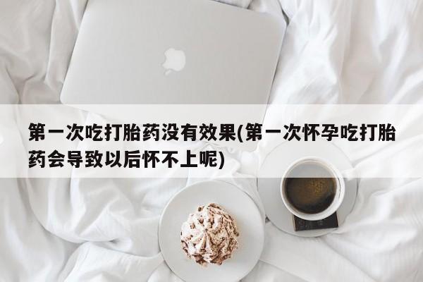 网上怎么购买流产药第一次吃打胎药没有效果(第一次怀孕吃打胎药会导致以后怀不上呢)