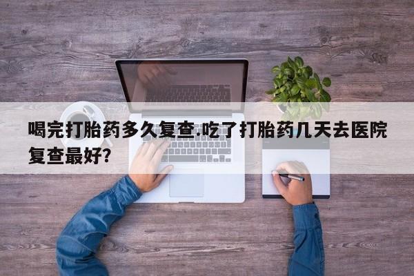 网上怎么购买流产药喝完打胎药多久复查.吃了打胎药几天去医院复查最好？