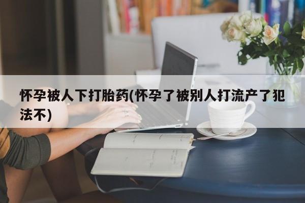 网上怎么购买流产药怀孕被人下打胎药(怀孕了被别人打流产了犯法不)