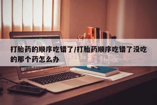 网上怎么购买流产药打胎药的顺序吃错了/打胎药顺序吃错了没吃的那个药怎么办