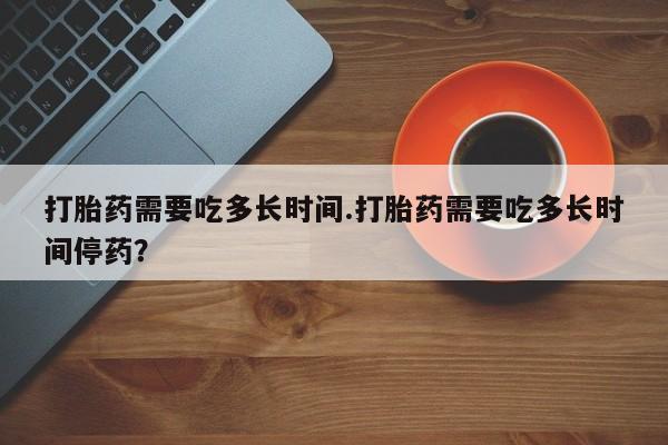 网上怎么购买流产药打胎药需要吃多长时间.打胎药需要吃多长时间停药？