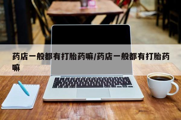 网上怎么购买流产药药店一般都有打胎药嘛/药店一般都有打胎药嘛