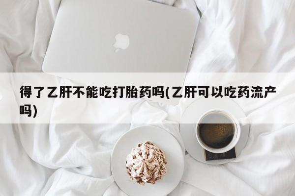 网上怎么购买流产药得了乙肝不能吃打胎药吗(乙肝可以吃药流产吗)