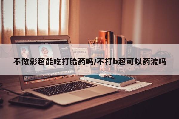 网上怎么购买流产药不做彩超能吃打胎药吗/不打b超可以药流吗