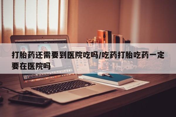 网上怎么购买流产药打胎药还需要到医院吃吗/吃药打胎吃药一定要在医院吗