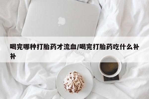 网上怎么购买流产药喝完哪种打胎药才流血/喝完打胎药吃什么补补