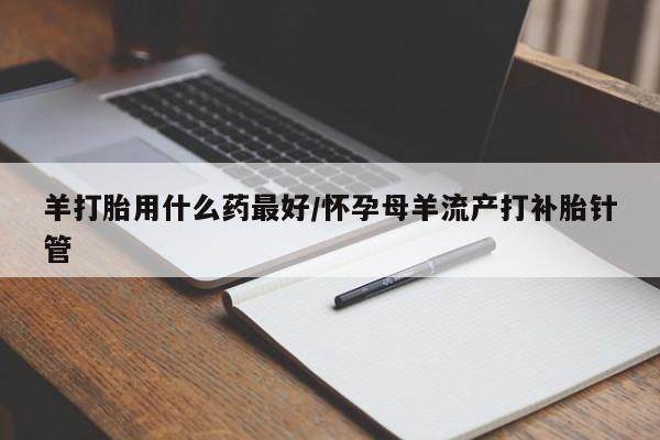 网上怎么购买流产药羊打胎用什么药最好/怀孕母羊流产打补胎针管