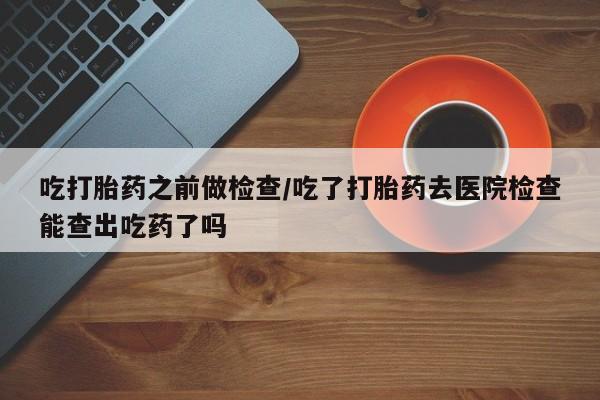 网上怎么购买流产药吃打胎药之前做检查/吃了打胎药去医院检查能查出吃药了吗