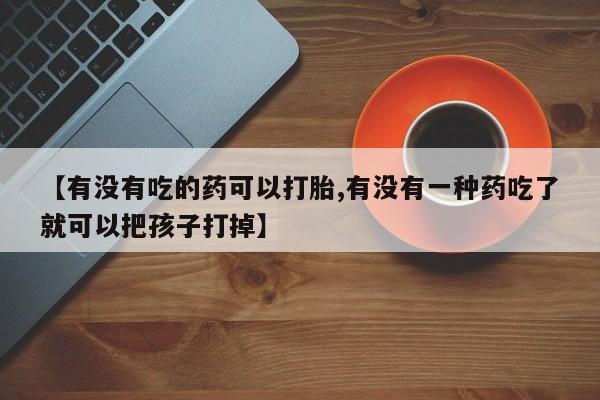 网上怎么购买流产药【有没有吃的药可以打胎,有没有一种药吃了就可以把孩子打掉】