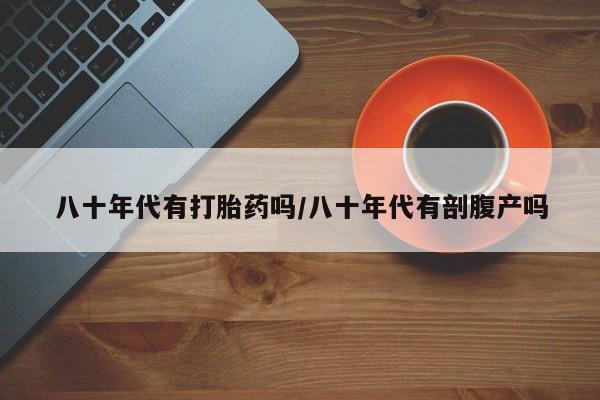 网上怎么购买流产药八十年代有打胎药吗/八十年代有剖腹产吗