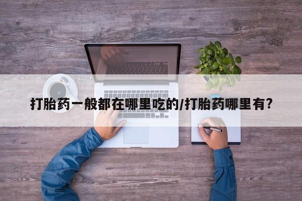 网上怎么购买流产药打胎药一般都在哪里吃的/打胎药哪里有?