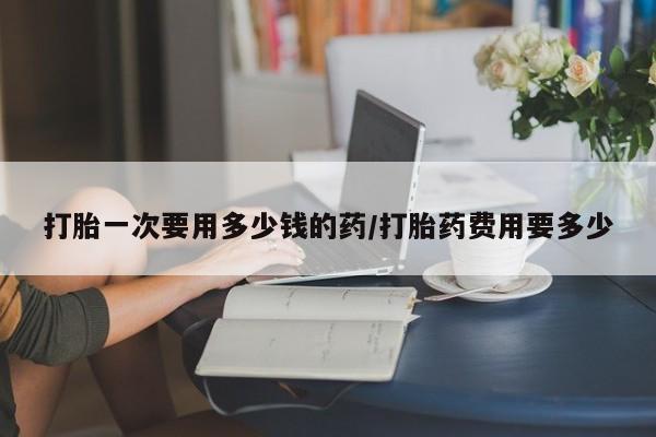网上怎么购买流产药打胎一次要用多少钱的药/打胎药费用要多少